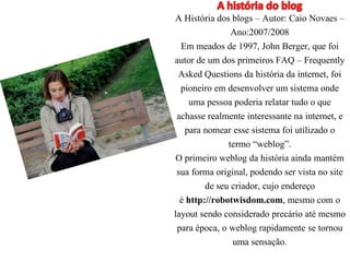 A História dos blogs – Autor: Caio Novaes – 
Ano:2007/2008 
Em meados de 1997, John Berger, que foi 
autor de um dos primeiros FAQ – Frequently 
Asked Questions da história da internet, foi 
pioneiro em desenvolver um sistema onde 
uma pessoa poderia relatar tudo o que 
achasse realmente interessante na internet, e 
para nomear esse sistema foi utilizado o 
termo “weblog”. 
O primeiro weblog da história ainda mantém 
sua forma original, podendo ser vista no site 
de seu criador, cujo endereço 
é http://robotwisdom.com, mesmo com o 
layout sendo considerado precário até mesmo 
para época, o weblog rapidamente se tornou 
uma sensação. 
 