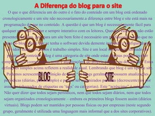 O que o que diferencia um do outro é o fato do conteúdo em um blog está ordenado 
cronologicamente e um site não necessariamente.a diferença entre blog e site está mais na 
programação do que no conteúdo. A questão é que um blog é necessariamente fácil para 
qualquer um criar/manter e sempre interativo com os leitores. Quesitos esses que não estão 
presentes nos sites, pois para um site bem feito é necessário um profissional, sendo que no 
caso do blog, desde que se tenha o software devida demente instalado e configurado no 
servidor, manter os textos é trabalho simples. Site é um local na Internet, formado por 
páginas de conteúdo. Blog é uma categoria de site onde estas páginas podem receber 
complementos (comentários, notas e atualizações) do próprio público ou dos autores. Estas 
definições simples acima refletem a realidade atual. Lembrando que blog é um tipo de site. 
Podemos acrescentar à definição de blog: “os blogs geralmente possuem atualizações 
periódicas (diárias, por exemplo) e podem ser organizados por data (decrescente) ou por 
assuntos (chamados de etiquetas ou ‘tags’ ou categorias). Este “acréscimo” é cuidadoso. 
Não quer dizer que todos sejam periódicos, nem que todos sejam diários, nem que todos 
sejam organizados cronologicamente – embora os primeiros blogs fossem assim (diários 
virtuais). Blogs podem ser mantidos por pessoas físicas ou por empresas (neste segundo 
grupo, geralmente é utilizada uma linguagem mais informal que a dos sites corporativos). 
 