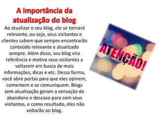 Ao atualizar o seu blog, ele se tornará 
relevante, ou seja, seus visitantes e 
clientes sabem que sempre encontrarão 
conteúdo relevante e atualizado 
sempre. Além disso, seu blog vira 
referência e motiva seus visitantes a 
voltarem em busca de mais 
informações, dicas e etc. Dessa forma, 
você abre portas para que eles opinem, 
comentem e se comuniquem. Blogs 
sem atualização geram a sensação de 
abandono e descaso para com seus 
visitantes, e como resultado, eles não 
voltarão ao blog. 
 