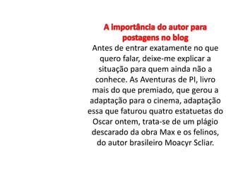 Antes de entrar exatamente no que 
quero falar, deixe-me explicar a 
situação para quem ainda não a 
conhece. As Aventuras de PI, livro 
mais do que premiado, que gerou a 
adaptação para o cinema, adaptação 
essa que faturou quatro estatuetas do 
Oscar ontem, trata-se de um plágio 
descarado da obra Max e os felinos, 
do autor brasileiro Moacyr Scliar. 
