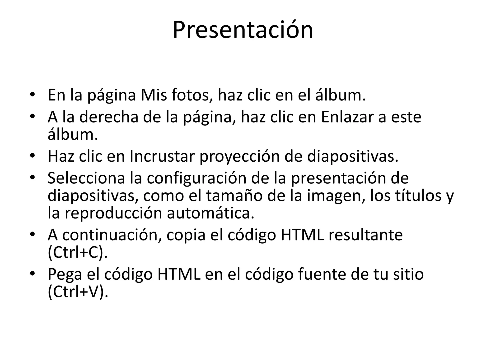 Presentación 
• En la página Mis fotos, haz clic en el álbum. 
• A la derecha de la página, haz clic en Enlazar a este 
álbum. 
• Haz clic en Incrustar proyección de diapositivas. 
• Selecciona la configuración de la presentación de 
diapositivas, como el tamaño de la imagen, los títulos y 
la reproducción automática. 
• A continuación, copia el código HTML resultante 
(Ctrl+C). 
• Pega el código HTML en el código fuente de tu sitio 
(Ctrl+V). 
 
