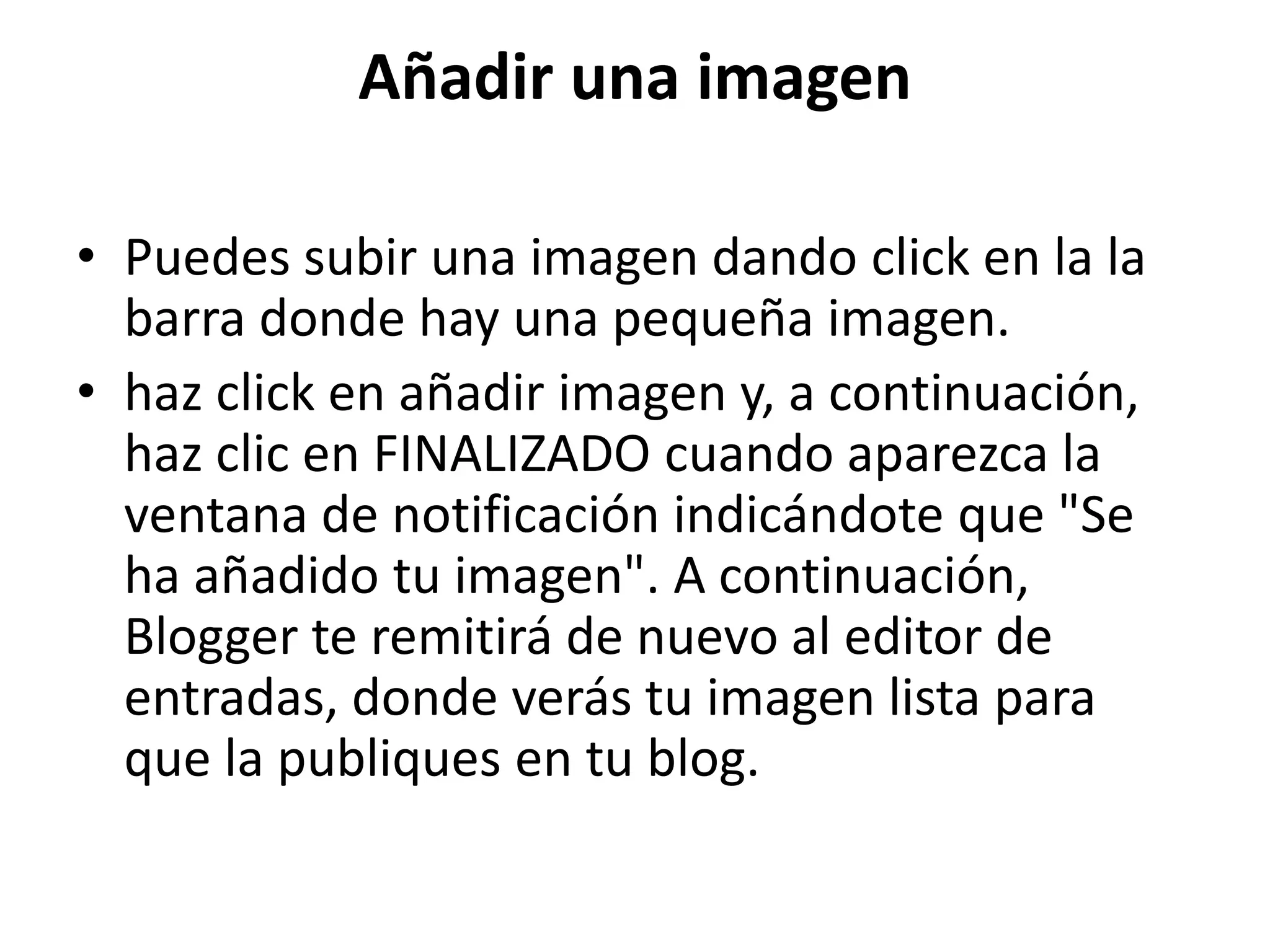 Añadir una imagen 
• Puedes subir una imagen dando click en la la 
barra donde hay una pequeña imagen. 
• haz click en añadir imagen y, a continuación, 
haz clic en FINALIZADO cuando aparezca la 
ventana de notificación indicándote que "Se 
ha añadido tu imagen". A continuación, 
Blogger te remitirá de nuevo al editor de 
entradas, donde verás tu imagen lista para 
que la publiques en tu blog. 
 