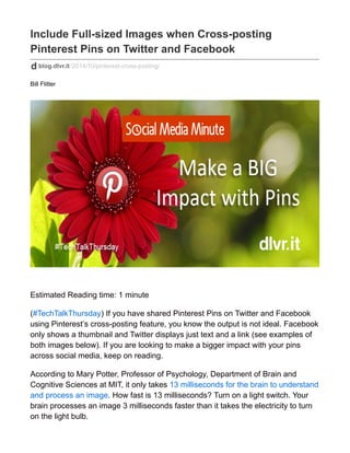 Include Full-sized Images when Cross-posting
Pinterest Pins on Twitter and Facebook
blog.dlvr.it/2014/10/pinterest-cross-posting/
Bill Flitter
Estimated Reading time: 1 minute
(#TechTalkThursday) If you have shared Pinterest Pins on Twitter and Facebook
using Pinterest’s cross-posting feature, you know the output is not ideal. Facebook
only shows a thumbnail and Twitter displays just text and a link (see examples of
both images below). If you are looking to make a bigger impact with your pins
across social media, keep on reading.
According to Mary Potter, Professor of Psychology, Department of Brain and
Cognitive Sciences at MIT, it only takes 13 milliseconds for the brain to understand
and process an image. How fast is 13 milliseconds? Turn on a light switch. Your
brain processes an image 3 milliseconds faster than it takes the electricity to turn
on the light bulb.
 