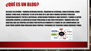 ¿QUÉ ES UN BLOG? 
UN BLOG (EN ESPAÑOL,1 TAMBIÉN BITÁCORA DIGITAL, CUADERNO DE BITÁCORA, CIBER BITÁCORA, CIBER 
DIARIO, O WEB BLOG, O WEBLOG)1 ES UN SITIO WEB EN EL QUE UNO O VARIOS AUTORES PUBLICAN 
CRONOLÓGICAMENTE TEXTOS O ARTÍCULOS, APARECIENDO PRIMERO EL MÁS RECIENTE, Y DONDE EL AUTOR 
CONSERVA SIEMPRE LA LIBERTAD DE DEJAR PUBLICADO LO QUE CREA PERTINENTE. TAMBIÉN SUELE SER 
HABITUAL QUE LOS PROPIOS LECTORES PARTICIPEN ACTIVAMENTE A TRAVÉS DE LOS COMENTARIOS. UN 
BLOG PUEDE SERVIR PARA PUBLICAR IDEAS PROPIAS Y OPINIONES DE TERCEROS SOBRE DIVERSOS TEMAS. 
 
