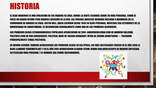 HISTORIA 
EL BLOG MODERNO ES UNA EVOLUCIÓN DE LOS DIARIOS EN LÍNEA, DONDE LA GENTE ESCRIBÍA SOBRE SU VIDA PERSONAL, COMO SI 
FUESE UN DIARIO ÍNTIMO PERO DÁNDOLE DIFUSIÓN EN LA RED. LAS PÁGINAS ABIERTAS WEBRING INCLUÍAN A MIEMBROS DE LA 
COMUNIDAD DE DIARIOS EN LÍNEA. JUSTIN HALL, QUIEN ESCRIBIÓ DESDE 1994 SU BLOG PERSONAL, MIENTRAS ERA ESTUDIANTE DE LA 
UNIVERSIDAD DE SWARTHMORE, ES RECONOCIDO GENERALMENTE COMO UNO DE LOS PRIMEROS BLOGUEROS. 
LOS PRIMEROS BLOGS ESTADOUNIDENSES POPULARES APARECIERON EN 2001: ANDREWSULLIVAN.COM DE ANDREW SULLIVAN, 
POLITICS1.COM DE RON GUNZBURGER, POLITICALWIRE DE TAEGAN GODDARDY, MYDD DE JEROME ARMSTRONG — TRATANDO 
PRINCIPALMENTE TEMAS POLÍTICOS. 
EN IDIOMA ESPAÑOL TAMBIÉN APARECIERON LOS PRIMEROS BLOGS EN ESA ÉPOCA, LOS MÁS DESTACADOS FUERON EN EL AÑO 2000 EL 
BLOG LLAMADO TERREMOTO.NET Y EN EL AÑO 2001 APARECIERON CLAUDIA-P.COM, DONDE UNA ADOLESCENTE DE MADRID EXPLICABA 
SU PECULIAR VIDA PERSONAL Y EL HOMBRE QUE COMÍA DICCIONARIOS. 
 