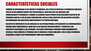 CARACTERÍSTICAS SOCIALES 
TAMBIÉN SE DIFERENCIAN EN SU SOPORTE ECONÓMICO: LOS SITIOS DE NOTICIAS O PERIÓDICOS DIGITALES 
SUELEN ESTAR ADMINISTRADOS POR PROFESIONALES, MIENTRAS QUE LOS WEBLOGS SON 
PRINCIPALMENTE PERSONALES Y AUNQUE EN ALGUNOS CASOS PUEDEN ESTAR INCLUIDOS DENTRO DE UN 
PERIÓDICO DIGITAL O SER UN BLOG CORPORATIVO, SUELEN ESTAR ESCRITOS POR UN AUTOR O AUTORES 
DETERMINADOS QUE MANTIENEN HABITUALMENTE SU PROPIA IDENTIDAD. 
UN ASPECTO IMPORTANTE DE LOS WEBLOGS ES SU INTERACTIVIDAD, ESPECIALMENTE EN COMPARACIÓN A 
PÁGINAS WEB TRADICIONALES. DADO QUE SE ACTUALIZAN FRECUENTEMENTE Y PERMITEN A LOS 
VISITANTES RESPONDER A LAS ENTRADAS, LOS BLOGS FUNCIONAN A MENUDO COMO HERRAMIENTAS 
SOCIALES, PARA CONOCER A PERSONAS QUE SE DEDICAN A TEMAS SIMILARES, CON LO CUAL EN MUCHAS 
OCASIONES LLEGAN A SER CONSIDERADOS COMO UNA COMUNIDAD. 
 