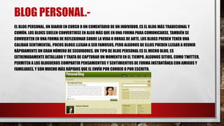 BLOG PERSONAL.- 
EL BLOG PERSONAL, UN DIARIO EN CURSO O UN COMENTARIO DE UN INDIVIDUO, ES EL BLOG MÁS TRADICIONAL Y 
COMÚN. LOS BLOGS SUELEN CONVERTIRSE EN ALGO MÁS QUE EN UNA FORMA PARA COMUNICARSE, TAMBIÉN SE 
CONVIERTEN EN UNA FORMA DE REFLEXIONAR SOBRE LA VIDA U OBRAS DE ARTE. LOS BLOGS PUEDEN TENER UNA 
CALIDAD SENTIMENTAL. POCOS BLOGS LLEGAN A SER FAMOSOS, PERO ALGUNOS DE ELLOS PUEDEN LLEGAR A REUNIR 
RÁPIDAMENTE UN GRAN NÚMERO DE SEGUIDORES. UN TIPO DE BLOG PERSONAL ES EL MICRO BLOG, ES 
EXTREMADAMENTE DETALLADO Y TRATA DE CAPTURAR UN MOMENTO EN EL TIEMPO. ALGUNOS SITIOS, COMO TWITTER, 
PERMITEN A LOS BLOGUEROS COMPARTIR PENSAMIENTOS Y SENTIMIENTOS DE FORMA INSTANTÁNEA CON AMIGOS Y 
FAMILIARES, Y SON MUCHO MÁS RÁPIDOS QUE EL ENVÍO POR CORREO O POR ESCRITO. 
 