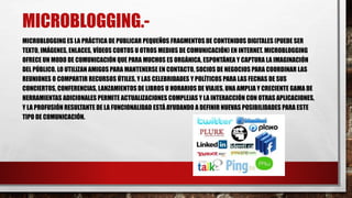MICROBLOGGING.- 
MICROBLOGGING ES LA PRÁCTICA DE PUBLICAR PEQUEÑOS FRAGMENTOS DE CONTENIDOS DIGITALES (PUEDE SER 
TEXTO, IMÁGENES, ENLACES, VÍDEOS CORTOS U OTROS MEDIOS DE COMUNICACIÓN) EN INTERNET. MICROBLOGGING 
OFRECE UN MODO DE COMUNICACIÓN QUE PARA MUCHOS ES ORGÁNICA, ESPONTÁNEA Y CAPTURA LA IMAGINACIÓN 
DEL PÚBLICO. LO UTILIZAN AMIGOS PARA MANTENERSE EN CONTACTO, SOCIOS DE NEGOCIOS PARA COORDINAR LAS 
REUNIONES O COMPARTIR RECURSOS ÚTILES, Y LAS CELEBRIDADES Y POLÍTICOS PARA LAS FECHAS DE SUS 
CONCIERTOS, CONFERENCIAS, LANZAMIENTOS DE LIBROS U HORARIOS DE VIAJES. UNA AMPLIA Y CRECIENTE GAMA DE 
HERRAMIENTAS ADICIONALES PERMITE ACTUALIZACIONES COMPLEJAS Y LA INTERACCIÓN CON OTRAS APLICACIONES, 
Y LA PROFUSIÓN RESULTANTE DE LA FUNCIONALIDAD ESTÁ AYUDANDO A DEFINIR NUEVAS POSIBILIDADES PARA ESTE 
TIPO DE COMUNICACIÓN. 
