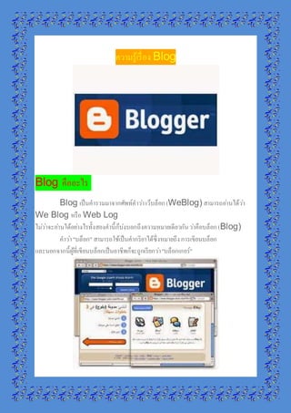 ความรู้เรื่อง Blog 
Blog คืออะไร 
Blog เป็นคารวมมาจากศัพท์คาวา่ เว็บล็อก (WeBlog) สามารถอา่นได้วา่ 
We Blog หรือ Web Log 
ไมว่า่จะอา่นได้อยา่งไรทั้งสองคานี้ก็บ่งบอกถึงความหมายเดียวกัน วา่คือบล็อก (Blog) 
คาวา่ "บล็อก" สามารถใช้เป็นคากริยาได้ซึ่งหมายถึง การเขียนบล็อก 
และนอกจากนี้ผู้ที่เขียนบล็อกเป็นอาชีพก็จะถูกเรียกวา่ "บล็อกเกอร์" 
 