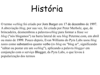 História 
O termo weblog foi criado por Jorn Barger em 17 de dezembro de 1997. 
A abreviação blog, por sua vez, foi criada por Peter Merholz, que, de 
brincadeira, desmembrou a palavraweblog para formar a frase we 
blog ("nós blogamos") na barra lateral de seu blog Peterme.com, em abril 
ou maio de 1999. Pouco depois, Evan Williams do Pyra Labs usou blog 
tanto como substantivo quanto verbo (to blog ou "blog ar", significando 
"editar ou postar em um weblog"), aplicando a palavra blogger em 
conjunção com o serviço Blogger, da Pyra Labs, o que levou à 
popularização dos termos 
 