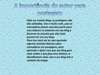 Hoje em muitos blogs as postagens não 
são utilizadas, isto é muito ruim, pois os 
marcadores fazem uma boa parte para 
seus leitores se acharem em seu blog e 
focarem no assunto que eles mais 
querem ler em seu blog. 
Para isso você vai ter que aprender 
alguma coisinha básicas sobre 
marcadores em postagens, para 
aprender e fazer com que seu blog gere 
mais visitas e que faça seus leitores se 
identificarem mais com o seu blog leia o 
restante do artigo. 
