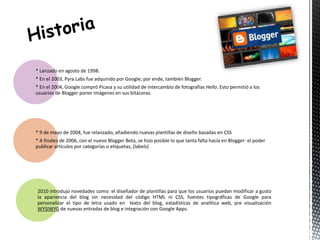 * Lanzado en agosto de 1998. 
* En el 2003, Pyra Labs fue adquirido por Google; por ende, también Blogger. 
* En el 2004, Google compró Picasa y su utilidad de intercambio de fotografías Hello. Esto permitió a los 
usuarios de Blogger poner imágenes en sus bitácoras. 
* 9 de mayo de 2004, fue relanzado, añadiendo nuevas plantillas de diseño basadas en CSS 
* A finales de 2006, con el nuevo Blogger Beta, se hizo posible lo que tanta falta hacía en Blogger: el poder 
publicar artículos por categorías o etiquetas, (labels) 
2010 introdujo novedades como: el diseñador de plantillas para que los usuarios puedan modificar a gusto 
la apariencia del blog sin necesidad del código HTML ni CSS, fuentes tipográficas de Google para 
personalizar el tipo de letra usado en texto del blog, estadísticas de analítica web, pre visualización 
WYSIWYG de nuevas entradas de blog e integración con Google Apps. 
 