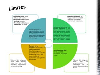 •Número de imágenes: 
Hasta 1Gb de 
almacenamiento 
compartido con el 
servicio Álbumes Web de 
Picasa. 
•Número de etiquetas: 
Hasta 2000 etiquetas 
únicas por blog y 20 
etiquetas o 200 caractéres 
por entrada de blog. 
•Miembros del equipo: Un 
blog puede tener hasta 100 
miembros con roles de 
administradores o autores. 
•Número de blogs: Hasta 
100 por cada cuenta. 
•Número de publicaciones 
por blog: Ilimitado. 
•Tamaño de publicaciones 
individuales: Sin límite. 
Tamaño de páginas: Las 
páginas individuales, como la 
página principal o las páginas 
de archivos, en las que se 
suelen mostrar varias entradas 
del blog, tienen un límite de 
1Mb en tamaño. 
Número de comentarios: Las 
entradas individuales y las 
páginas estáticas no tienen 
límite de comentarios. Aunque 
no se liste en los artículos de 
ayuda oficial, existe una 
limitación de 5000 comentarios 
por entrada, aunque existen 
algunas publicaciones visibles 
con un mayor número 
comentarios. 
Descripción del blog: 
Limitada a 500 
caracteres, sin código 
HTML. 
Tamaño de las 
imágenes: Si se publica a 
través de Blogger 
Móvil las imágenes 
pueden tener un tamaño 
máximo de 250Kb. Por 
otros medios de 
publicación no hay límite 
en tamaño. 
