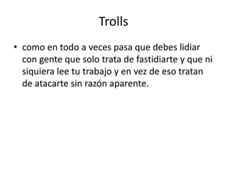Trolls 
• como en todo a veces pasa que debes lidiar 
con gente que solo trata de fastidiarte y que ni 
siquiera lee tu trabajo y en vez de eso tratan 
de atacarte sin razón aparente. 
