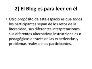 2) El Blog es para leer en él 
• Otro propósito de este espacio es que todos 
los participantes sepan de los retos de la 
literacidad, sus diferentes interpretaciones, 
sus diferentes alternativas instruccionales o 
pedagógicas a través de las experiencias y 
problemas reales de los participantes. 
 