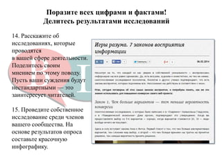 Поразите всех цифрами и фактами! 
Делитесь результатами исследований 
14. Расскажите об исследованиях, которые проводятся 
в вашей сфере деятельности. Поделитесь своим 
мнением по этому поводу. Пусть ваши суждения будут 
нестандартными — это заинтересует читателей. 
15. Проведите собственное исследование среди членов 
вашего сообщества. На основе результатов опроса 
составьте красочную инфографику.  