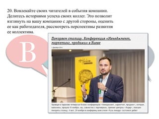 20. Вовлекайте своих читателей в события компании. 
Делитесь историями успеха своих коллег. Это позволит взглянуть на вашу компанию с другой стороны, оценить ее как работодателя, рассмотреть перспективы развития ее коллектива.  