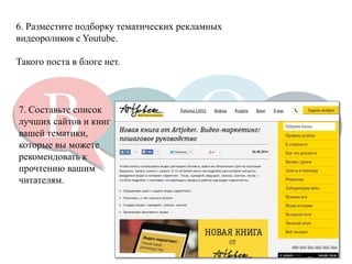 6. Разместите подборку тематических рекламных видеороликов с Youtube. 
Такого поста в блоге нет. 
7. Составьте список лучших сайтов и книг вашей тематики, 
которые вы можете рекомендовать к прочтению вашим 
читателям.  