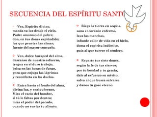 SECUENCIA DEL ESPÍRITU SANTO 
o Ven, Espíritu divino, 
manda tu luz desde el cielo. 
Padre amoroso del pobre; 
don, en tus dones espléndido; 
luz que penetra las almas; 
fuente del mayor consuelo. 
 Ven, dulce huésped del alma, 
descanso de nuestro esfuerzo, 
tregua en el duro trabajo, 
brisa en las horas de fuego, 
gozo que enjuga las lágrimas 
y reconforta en los duelos. 
 Entra hasta el fondo del alma, 
divina luz, y enriquécenos. 
Mira el vacío del hombre, 
si tú le faltas por dentro; 
mira el poder del pecado, 
cuando no envías tu aliento. 
 Riega la tierra en sequía, 
sana el corazón enfermo, 
lava las manchas, 
infunde calor de vida en el hielo, 
doma el espíritu indómito, 
guía al que tuerce el sendero. 
 Reparte tus siete dones, 
según la fe de tus siervos; 
por tu bondad y tu gracia, 
dale al esfuerzo su mérito; 
salva al que busca salvarse 
y danos tu gozo eterno. 
 