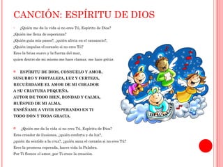 CANCIÓN: ESPÍRITU DE DIOS 
o ¿Quién me da la vida si no eres Tú, Espíritu de Dios? 
¿Quién me llena de esperanza? 
¿Quién guía mis pasos?, ¿quién alivia en el cansancio?, 
¿Quién impulsa el corazón si no eres Tú? 
Eres la brisa suave y la fuerza del mar, 
quien dentro de mi mismo me hace clamar, me hace gritar. 
 ESPÍRITU DE DIOS, CONSUELO Y AMOR, 
SUSURRO Y FORTALEZA, LUZ Y CERTEZA, 
RECUÉRDAME EL AMOR DE MI CREADOR 
A SU CRIATURA PEQUEÑA. 
AUTOR DE TODO BIEN, BONDAD Y CALMA, 
HUÉSPED DE MI ALMA, 
ENSÉÑAME A VIVIR ESPERANDO EN TI 
TODO DON Y TODA GRACIA. 
 ¿Quién me da la vida si no eres Tú, Espíritu de Dios? 
Eres creador de ilusiones, ¿quién conforta y da luz?, 
¿quién da sentido a la cruz?, ¿quién sana el corazón si no eres Tú? 
Eres la promesa esperada, haces vida la Palabra. 
Por Ti florece el amor, por Ti crece la creación. 
 