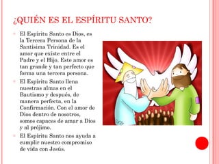 ¿QUIÉN ES EL ESPÍRITU SANTO? 
o El Espíritu Santo es Dios, es 
la Tercera Persona de la 
Santísima Trinidad. Es el 
amor que existe entre el 
Padre y el Hijo. Este amor es 
tan grande y tan perfecto que 
forma una tercera persona. 
o El Espíritu Santo llena 
nuestras almas en el 
Bautismo y después, de 
manera perfecta, en la 
Confirmación. Con el amor de 
Dios dentro de nosotros, 
somos capaces de amar a Dios 
y al prójimo. 
o El Espíritu Santo nos ayuda a 
cumplir nuestro compromiso 
de vida con Jesús. 
 