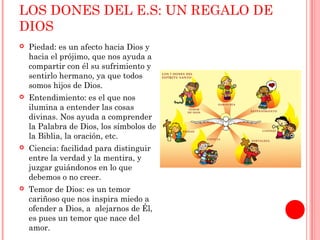 LOS DONES DEL E.S: UN REGALO DE 
DIOS 
 Piedad: es un afecto hacia Dios y 
hacia el prójimo, que nos ayuda a 
compartir con él su sufrimiento y 
sentirlo hermano, ya que todos 
somos hijos de Dios. 
 Entendimiento: es el que nos 
ilumina a entender las cosas 
divinas. Nos ayuda a comprender 
la Palabra de Dios, los símbolos de 
la Biblia, la oración, etc. 
 Ciencia: facilidad para distinguir 
entre la verdad y la mentira, y 
juzgar guiándonos en lo que 
debemos o no creer. 
 Temor de Dios: es un temor 
cariñoso que nos inspira miedo a 
ofender a Dios, a alejarnos de Él, 
es pues un temor que nace del 
amor. 
 