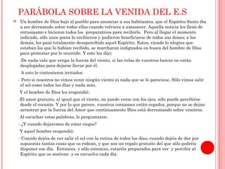 PARÁBOLA SOBRE LA VENIDA DEL E.S 
 Un hombre de Dios bajó al pueblo para anunciar a sus habitantes, que el Espíritu Santo iba 
a ser derramado sobre todos ellos cuando volviera a amanecer. Aquella noticia les llenó de 
entusiasmo e hicieron todos los preparativos para recibirlo. Pero al llegar el momento 
indicado, sólo unos pocos lo recibieron y pudieron beneficiarse de todos sus dones; a los 
demás, les pasó totalmente desapercibido aquel Espíritu. Estos, viendo lo alegres que 
estaban los que lo habían recibido, se marcharon indignados en busca del hombre de Dios 
para protestar por lo ocurrido. Y este les dijo: 
-De nada vale que venga la fuerza del viento, si las velas de vuestros barcos no están 
desplegadas para dejarse llevar por él. 
A esto le contestaron irritados: 
- Pero si nosotros no vimos venir ningún viento ni nada que se le pareciese. Sólo vimos salir 
el sol como todos los días y nada más. 
Y el hombre de Dios les respondió: 
-El amor gratuito, al igual que el viento, no puede verse con los ojos, sólo puede percibirse 
desde el corazón. Y por lo que parece, vuestros corazones están cegados, porque no se dejan 
arrastrar por la fuerza del Amor que continuamente Dios está derramando sobre vosotros. 
Al escuchar estas palabras, le preguntaron: 
- ¿Y cuando dejaremos de estar ciegos? 
Y aquel hombre respondió: 
- Cuando dejéis de ver salir el sol con la rutina de todos los días; cuando dejéis de dar por 
supuestas tantas cosas que os rodean, y que son un regalo gratuito del que sólo podréis 
disponer ese día. Entonces, y sólo entonces, estaréis preparados para ver y percibir al 
Espíritu que os sostiene y os envuelve cada día. 
 