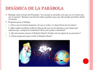 DINÁMICA DE LA PARÁBOLA 
 Dialogar sobre la frase del Principito: "Lo esencial es invisible a los ojos, no se ve bien sino 
con el corazón". Realizar una lista de todas aquellas cosas que sólo pueden percibirse desde 
el corazón. 
 Preguntas para el diálogo: 
• 1. ¿Vives con el corazón despierto a lo que te rodea o te dejas llevar por la rutina? 
• 2. ¿Qué regalos recibimos todos los días desde que nos levantamos y que damos por 
supuesto que siempre los tendremos? Esto ¿nos ayuda a valorarlos? 
• 3. ¿De qué manera conoces al Espíritu Santo? ¿Cuáles son los signos de su presencia ? 
• 4. ¿Cómo prepararse para recibir el Espíritu Santo? 
 