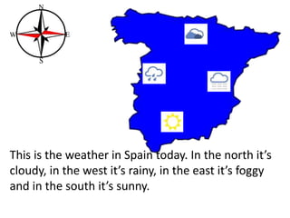 This is the weather in Spain today. In the north it’s
cloudy, in the west it’s rainy, in the east it’s foggy
and in the south it’s sunny.
 