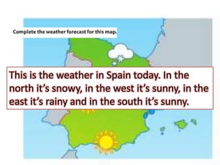 This is the weather in Spain today. In the
north it’s snowy, in the west it’s sunny, in the
east it’s rainy and in the south it’s sunny.
 