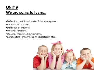 UNIT 9
We are going to learn…
•Definition, sketch and parts of the atmosphere.
•Air pollution sources.
•Definition of weather.
•Weather forecasts.
•Weather measuring instruments.
•Composition, properties and importance of air.
 
