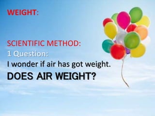 WEIGHT:
SCIENTIFIC METHOD:
1 Question:
I wonder if air has got weight.
DOES AIR WEIGHT?
 