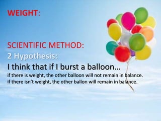 WEIGHT:
SCIENTIFIC METHOD:
2 Hypothesis:
I think that if I burst a balloon…
if there is weight, the other balloon will not remain in balance.
if there isn’t weight, the other ballon will remain in balance.
 