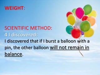 WEIGHT:
SCIENTIFIC METHOD:
4 I discovered:
I discovered that if I burst a balloon with a
pin, the other balloon will not remain in
balance.
 