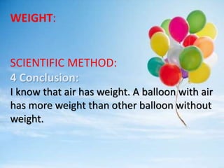 WEIGHT:
SCIENTIFIC METHOD:
4 Conclusion:
I know that air has weight. A balloon with air
has more weight than other balloon without
weight.
 