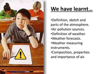 We have learnt…
•Definition, sketch and
parts of the atmosphere.
•Air pollution sources.
•Definition of weather.
•Weather forecasts.
•Weather measuring
instruments.
•Composition, properties
and importance of air.
 