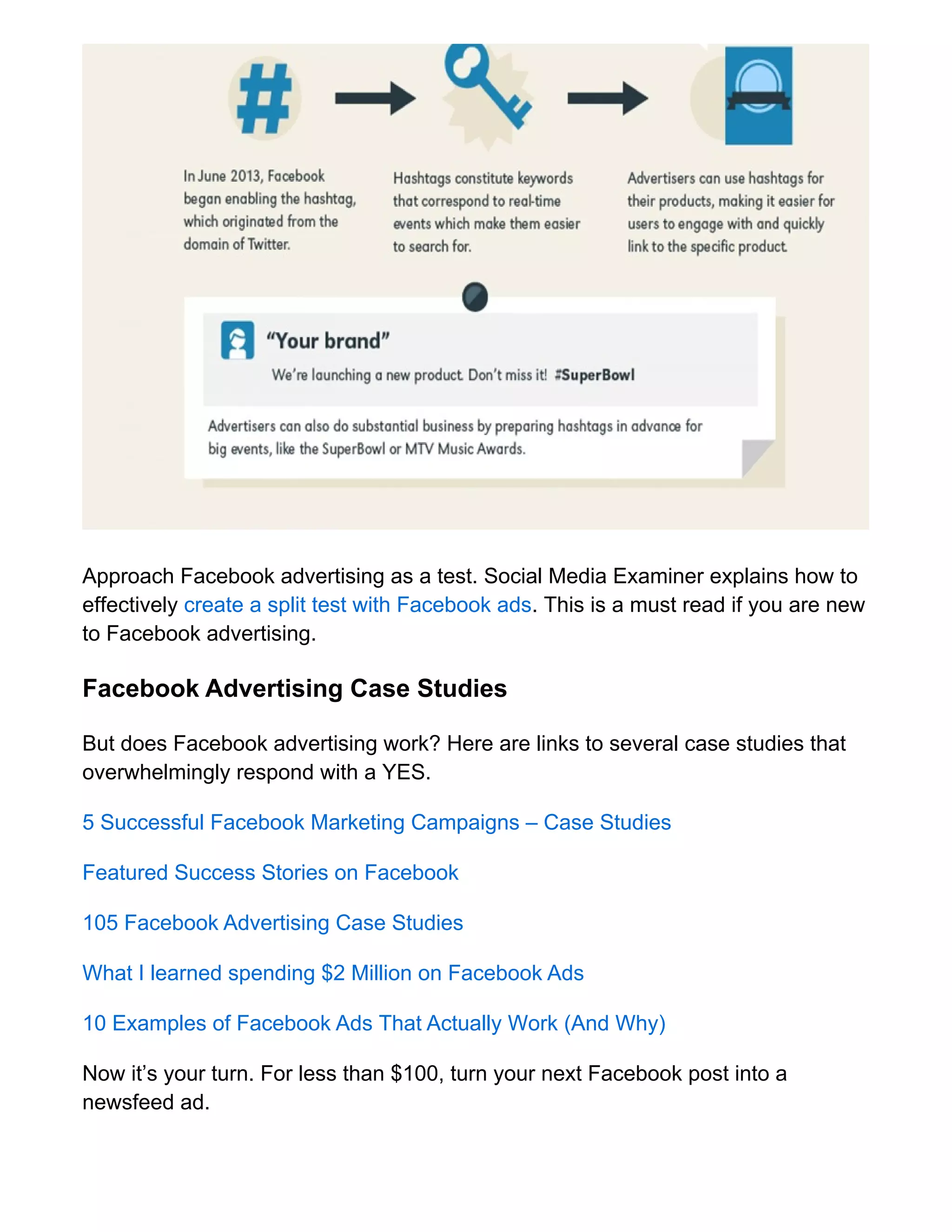 Approach Facebook advertising as a test. Social Media Examiner explains how to
effectively create a split test with Facebook ads. This is a must read if you are new
to Facebook advertising.
Facebook Advertising Case Studies
But does Facebook advertising work? Here are links to several case studies that
overwhelmingly respond with a YES.
5 Successful Facebook Marketing Campaigns – Case Studies
Featured Success Stories on Facebook
105 Facebook Advertising Case Studies
What I learned spending $2 Million on Facebook Ads
10 Examples of Facebook Ads That Actually Work (And Why)
Now it’s your turn. For less than $100, turn your next Facebook post into a
newsfeed ad.
 