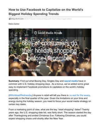 How to Use Facebook to Capitalize on the World’s
Biggest Holiday Spending Trends
blog.dlvrit.com/2014/11/social-media-strategy-with-key-holiday-trigger-dates/
Debra Garber
Summary: Find out what Boxing Day, Singles Day and social media have in
common with U.S. holiday shopping days. As a bonus, we’ve added some great
easy to implement Facebook promotions to capitalize on the world’s holiday
spending.
(#WorkloadWednesday) Anyone in retail will tell you there is no rest for the weary,
especially in the final quarter of the year. Given the limitations on your time and
energy during the holiday season, you need to focus your social media strategy on
certain key dates.
From a marketing point of view, what are the key “retail shopping” dates? Twenty
years ago, the U.S. shopping date list, was fairly short. The season started the day
after Thanksgiving and ended Christmas Eve. Following Christmas, you could
expect shopping chaos until shortly after the New Year.
 