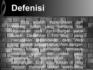 Defenisi
Blog adalah kependekan dari
Weblog, istilah yang pertama kali
digunakan oleh Jorn Barger pada
bulan Desember 1997Blog yang
merupakan kependekan dari Web
Log adalah sebuah situs Web dengan
menu tulisan, komentar, termasuk
material grafik dan video yang
biasanya dioperasikan oleh
perorangan. Entri atau tulisan di blog
disusun menurut urutan waktu.Blog
 