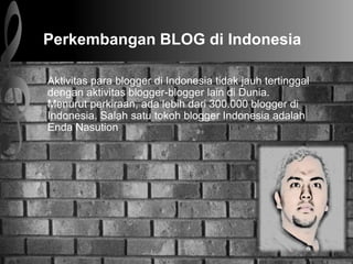 Perkembangan BLOG di Indonesia
Aktivitas para blogger di Indonesia tidak jauh tertinggal
dengan aktivitas blogger-blogger lain di Dunia.
Menurut perkiraan, ada lebih dari 300.000 blogger di
Indonesia. Salah satu tokoh blogger Indonesia adalah
Enda Nasution
 