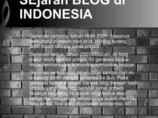 SEjarah BLOG di
INDONESIA
1. Generasi pertama, tahun 1998-2001, biasanya
berkumpul di mesin msn.or.id. Isi blog kurang
lebih masih berupa jurnal pribadi.
2. Generasi kedua, tahun 2001-2002-an, Isi blog
masih lebih bersifat pribadi. Di generasi kedua
mulai bermunculan komunitas-komunitas blogger.
3. Generasi ke tiga, dari tahun 2004 sampai hari ini,
tumpang tindih dengan generasi ke dua. Pada
generasi ketiga ini mulai banyak blog dengan topik
khusus yang tidak lagi bersifat jurnal pribadi.
Bisanya blog-blog ini adalah blog kedua atau
ketiga dari blogger yg sebelumnya sudah memiliki
blog jurnal. Tool yang digunakan wordpress, MT
 