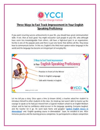 Three Ways to Fast Track Improvement in Your English
Speaking Proficiency
If you want recurring success achievements in your life, you should have great communication
skills- if not, then at least good. You might encounter such people in your life, who although
have seem less knowledgeable from others, still have a high-level post in an organization,
he/she is one of the popular jocks and there is just one factor that defines all this- they know
how to communicate better. In this era, English is the third most spoken native language in the
world and the language has become an integral part of everyday life.
Let me tell you a story. Once upon a time (a known cliché), a teacher asked her student to
introduce himself to other students in the class. He stood up, but wasn’t able to muster up the
courage to speak as he had just moved from a Gujarati medium school to an English Medium
school, and he had no confidence what-so-ever in the language speaking. Everyone laughed,
and the teacher let it go. He went back home and googled “spoken English classes in
Ahmedabad” and “English speaking course in Ahmedabad”. Soon, he enrolled in one. After
immense practice and the learning process completion, he participated in a debate competition
 
