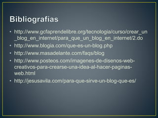 • http://www.gcfaprendelibre.org/tecnologia/curso/crear_un
_blog_en_internet/para_que_un_blog_en_internet/2.do
• http://www.blogia.com/que-es-un-blog.php
• http://www.masadelante.com/faqs/blog
• http://www.posteos.com/imagenes-de-disenos-web-
creativos-para-crearse-una-idea-al-hacer-paginas-
web.html
• http://jesusavila.com/para-que-sirve-un-blog-que-es/
 