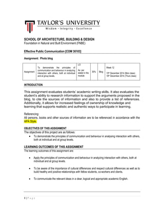 1 | P a g e
SCHOOL OF ARCHITECTURE, BUILDING & DESIGN
Foundation in Natural and Built Environment (FNBE)
Effective Public Communication [COM 30103]
Assignment: Photo blog
Assignment
To demonstrate the principles of
communication and behaviour in analyzing
interaction with others, both at individual
and at group levels.
LO
As per
stated in the
module
30% Blog
Week 12
15th December 2014 (Mon class)
18th December 2014 (Thurs class)
INTRODUCTION
This assignment evaluates students’ academic writing skills. It also evaluates the
student’s ability to research information to support the arguments proposed in the
blog, to cite the sources of information and also to provide a list of references.
Additionally, it allows for increased feelings of ownership of knowledge and
learning that supports realistic and authentic ways to participate in learning.
Referencing:
All persons, books and other sources of information are to be referenced in accordance with the
APA Style.
OBJECTIVES OF THIS ASSIGNMENT
The objectives of this project are as follows:
 To demonstrate the principles of communication and behaviour in analysing interaction with others,
both at individual and at group levels.
LEARNING OUTCOMES OF THIS ASSIGNMENT
The learning outcomes of this assignment are:
 Apply the principles of communication and behaviour in analyzing interaction with others, both at
individual and at group levels.
 To be aware of the importance of cultural differences and respect cultural differences as well as to
build healthy and positive relationships with fellow students, co-workers and clients.
 To communicate the relevant ideas in a clear, logical and appropriate academic English.
 