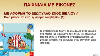 ΠΑΗΥΝΗΓΗΑ ΜΔ ΔΗΚΟΝΔ΢
ΜΔ ΑΦΟΡΜΖ ΣΟ ΔΞΩΦΤΛΛΟ ΔΝΟ΢ ΒΗΒΛΗΟΤ ή
Πνηα κπνξεί λα είλαη ε ηζηνξία ηνπ βηβιίνπ (1);
Ο εθπαηδεπηηθφο δείρλεη ην εμψθπιιν ελφο βηβιίνπ
ζηα παηδηά κε θξπκκέλν ηνλ ηίηιν. Σν εμψθπιιν
πνπ ζα επηιέμεη πξέπεη λα είλαη αθεγεκαηηθφ, λα
κπνξεί, δειαδή, λα νδεγήζεη ζηελ επηλφεζε κηαο
ηζηνξίαο.
 