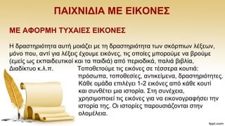 ΠΑΗΥΝΗΓΗΑ ΜΔ ΔΗΚΟΝΔ΢
ΜΔ ΑΦΟΡΜΖ ΣΤΥΑΗΔ΢ ΔΗΚΟΝΔ΢
Ζ δξαζηεξηφηεηα απηή κνηάδεη κε ηε δξαζηεξηφηεηα ησλ ζθφξπησλ ιέμεσλ,
κφλν πνπ, αληί γηα ιέμεηο έρνπκε εηθφλεο, ηηο νπνίεο κπνξνχκε λα βξνχκε
(εκείο σο εθπαηδεπηηθνί θαη ηα παηδηά) απφ πεξηνδηθά, παιηά βηβιία,
Γηαδίθηπν θ.ι.π. Σνπνζεηνχκε ηηο εηθφλεο ζε ηέζζεξα θνπηηά:
πξφζσπα, ηνπνζεζίεο, αληηθείκελα, δξαζηεξηφηεηεο.
Κάζε νκάδα επηιέγεη 1-2 εηθφλεο απφ θάζε θνπηί
θαη ζπλζέηεη κηα ηζηνξία. ΢ηε ζπλέρεηα,
ρξεζηκνπνηεί ηηο εηθφλεο γηα λα εηθνλνγξαθήζεη ηελ
ηζηνξία ηεο. Οη ηζηνξίεο παξνπζηάδνληαη ζηελ
νινκέιεηα.
 