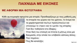 ΠΑΗΥΝΗΓΗΑ ΜΔ ΔΗΚΟΝΔ΢
ΜΔ ΑΦΟΡΜΖ ΜΗΑ ΦΩΣΟΓΡΑΦΗΑ
Κάζε θσηνγξαθία αθεγείηαη κηα ηζηνξία. Πξνζδηνξίδνπκε κε ηνπο καζεηέο καο
ηα ζηνηρεία ηνπ ρψξνπ θαη ηνπ ρξφλνπ, ην φλνκα θαη
ηα ραξαθηεξηζηηθά ηνπ/ησλ πξνζψπνπ/σλ θαη
επηλννχκε ην «πξηλ» θαη ην «κεηά» ηεο ηζηνξίαο:
Γηαηί δελ πνδειαηεί ζην έδαθνο;
Ήηαλ δηθή ηνπ επηινγή λα ίπηαηαη ή κήπσο είλαη κηα
δνθηκαζία, ζηελ νπνία ηνλ ππέβαιιε θάπνηνο άιινο;
Πνχ πεγαίλεη;
Πψο ζα θαηαιήμεη;
 
