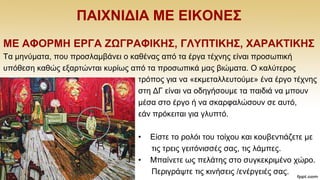 ΠΑΗΥΝΗΓΗΑ ΜΔ ΔΗΚΟΝΔ΢
ΜΔ ΑΦΟΡΜΖ EΡΓΑ ΕΩΓΡΑΦΗΚΖ΢, ΓΛΤΠΣΗΚΖ΢, ΥΑΡΑΚΣΗΚΖ΢
Σα κελχκαηα, πνπ πξνζιακβάλεη ν θαζέλαο απφ ηα έξγα ηέρλεο είλαη πξνζσπηθή
ππφζεζε θαζψο εμαξηψληαη θπξίσο απφ ηα πξνζσπηθά καο βηψκαηα. Ο θαιχηεξνο
ηξφπνο γηα λα «εθκεηαιιεπηνχκε» έλα έξγν ηέρλεο
ζηε ΓΓ είλαη λα νδεγήζνπκε ηα παηδηά λα κπνπλ
κέζα ζην έξγν ή λα ζθαξθαιψζνπλ ζε απηφ,
εάλ πξφθεηηαη γηα γιππηφ.
• Δίζηε ην ξνιφη ηνπ ηνίρνπ θαη θνπβεληηάδεηε κε
ηηο ηξεηο γεηηφληζζέο ζαο, ηηο ιάκπεο.
• Μπαίλεηε σο πειάηεο ζην ζπγθεθξηκέλν ρψξν.
Πεξηγξάςηε ηηο θηλήζεηο /ελέξγεηέο ζαο.
 