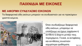 ΠΑΗΥΝΗΓΗΑ ΜΔ ΔΗΚΟΝΔ΢
ΜΔ ΑΦΟΡΜΖ ΢ΤΝΓΤΑ΢ΜΟ ΔΗΚΟΝΩΝ
Σα δηαθνξεηηθά είδε εηθφλσλ κπνξνχλ λα ζπλδπαζηνχλ γηα λα πξνθχςνπλ
γξαπηά θείκελα.
Όηαλ ζπλδπάδνπκε δηαθνξεηηθά
είδε εηθφλσλ, κπνξνχκε λα
επηιέμνπκε λα έρνπλ παξφκνην ή
αληίζεην ή άζρεην κεηαμχ ηνπο
πεξηερφκελν. Γεληθά, νη αληηθάζεηο
θαη αληηζέζεηο ζπληζηνχλ
ηζρπξφηεξα εξεζίζκαηα.
 