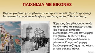 ΠΑΗΥΝΗΓΗΑ ΜΔ ΔΗΚΟΝΔ΢
Πάξε ηνπο δχν θίινπο ζνπ, ην λέν
θαη ηνλ παιηφ θαη επηζθεθηείηε ηελ
ίδηα παξαιία, αιιά ζηε
θσηνγξαθία. Αλεβείηε πάλσ ςειά
ζην δέπειηλ. Ση βιέπεηε; Πψο
αηζζάλεζαη; Πψο αηζζάλνληαη νη
θίινη ζνπ; Γξάςε ππφ κνξθή
δηαιφγνπ κηα ζπδήηεζε πνπ θάλεηε
νη ηξεηο ζαο εθεί πάλσ.
Πήγαηλε κηα βφιηα κε ην θίιν ζνπ ζε απηήλ ηελ παξαιία (έξγν δσγξαθηθήο).
Με πνην απφ ηα πξφζσπα ζα ήζειεο λα θάλεηο παξέα; Ση ζα ηνπ έιεγεο;
 